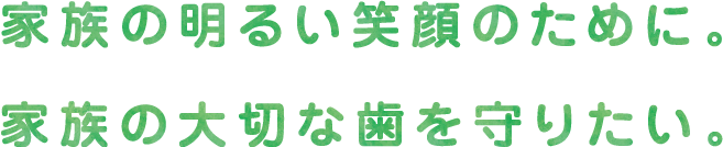 家族の明るい笑顔のために。家族の大切な歯を守りたい。